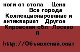 ноги от стола. › Цена ­ 12 000 - Все города Коллекционирование и антиквариат » Другое   . Кировская обл.,Лосево д.